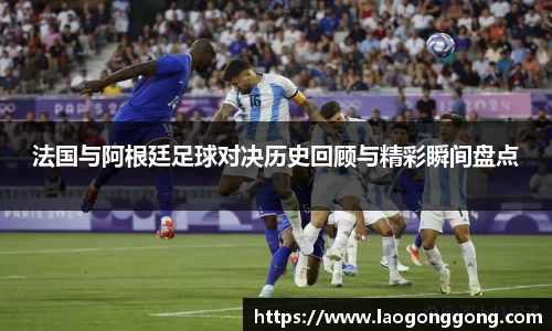 法国与阿根廷足球对决历史回顾与精彩瞬间盘点